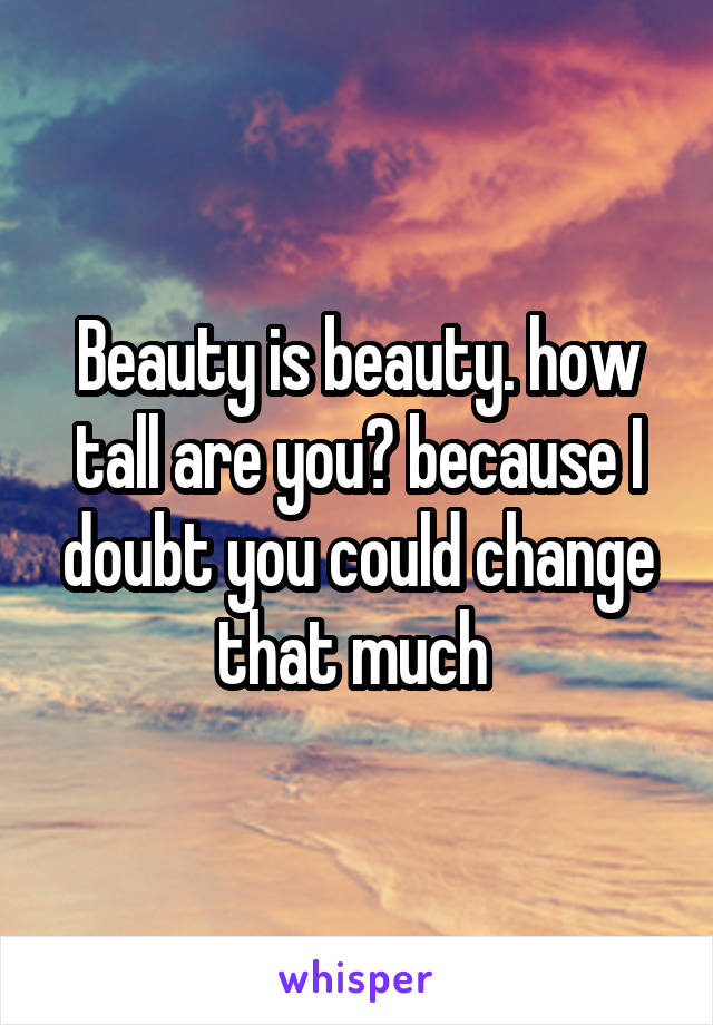 Beauty is beauty. how tall are you? because I doubt you could change that much 
