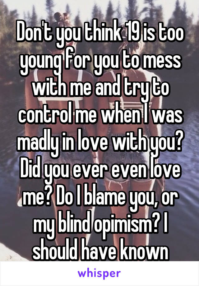Don't you think 19 is too young for you to mess with me and try to control me when I was madly in love with you? Did you ever even love me? Do I blame you, or my blind opimism? I should have known