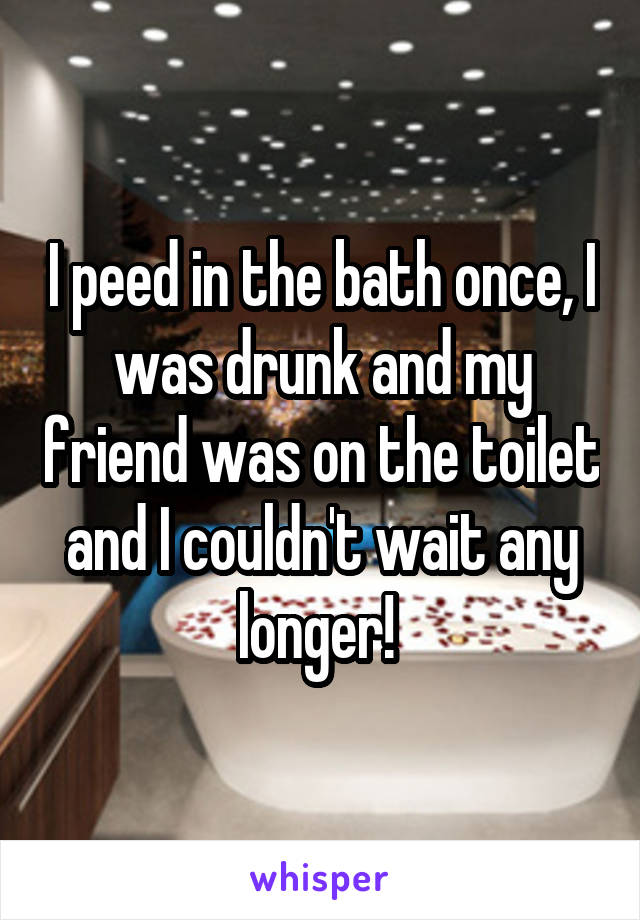 I peed in the bath once, I was drunk and my friend was on the toilet and I couldn't wait any longer! 