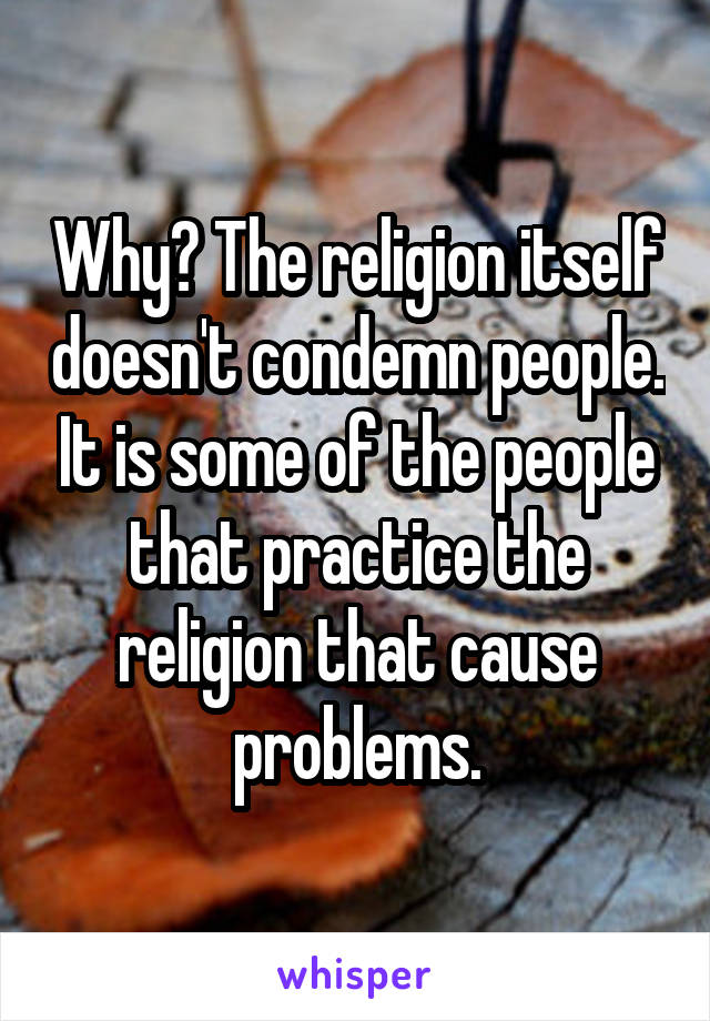 Why? The religion itself doesn't condemn people. It is some of the people that practice the religion that cause problems.