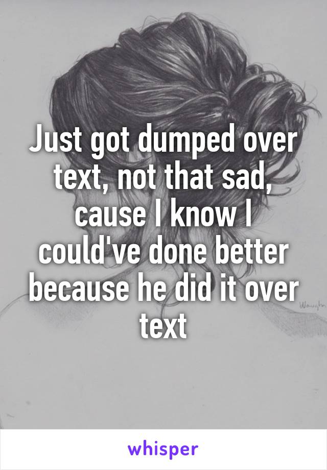 Just got dumped over text, not that sad, cause I know I could've done better because he did it over text