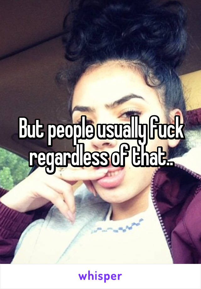 But people usually fuck regardless of that..
