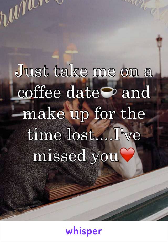 Just take me on a coffee date☕️ and make up for the time lost....I've missed you❤️