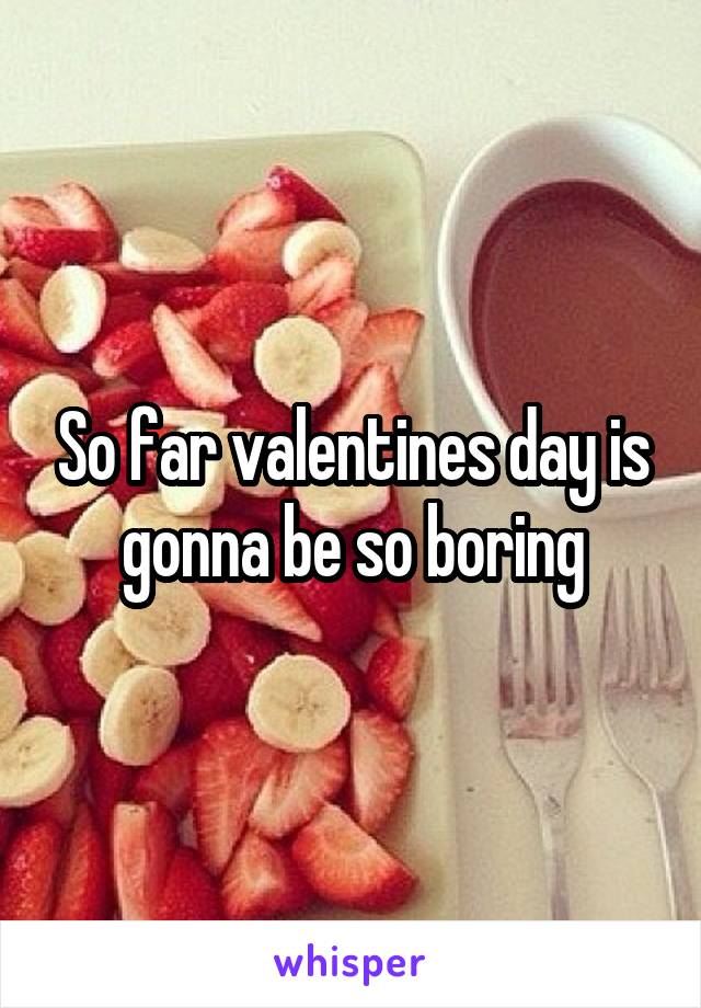 So far valentines day is gonna be so boring