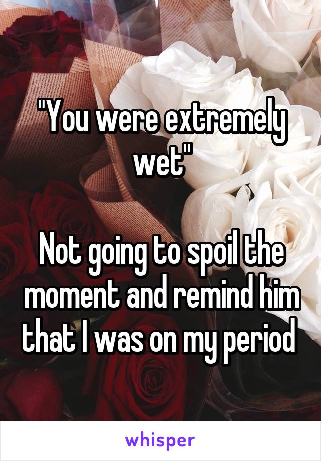 "You were extremely wet"

Not going to spoil the moment and remind him that I was on my period 