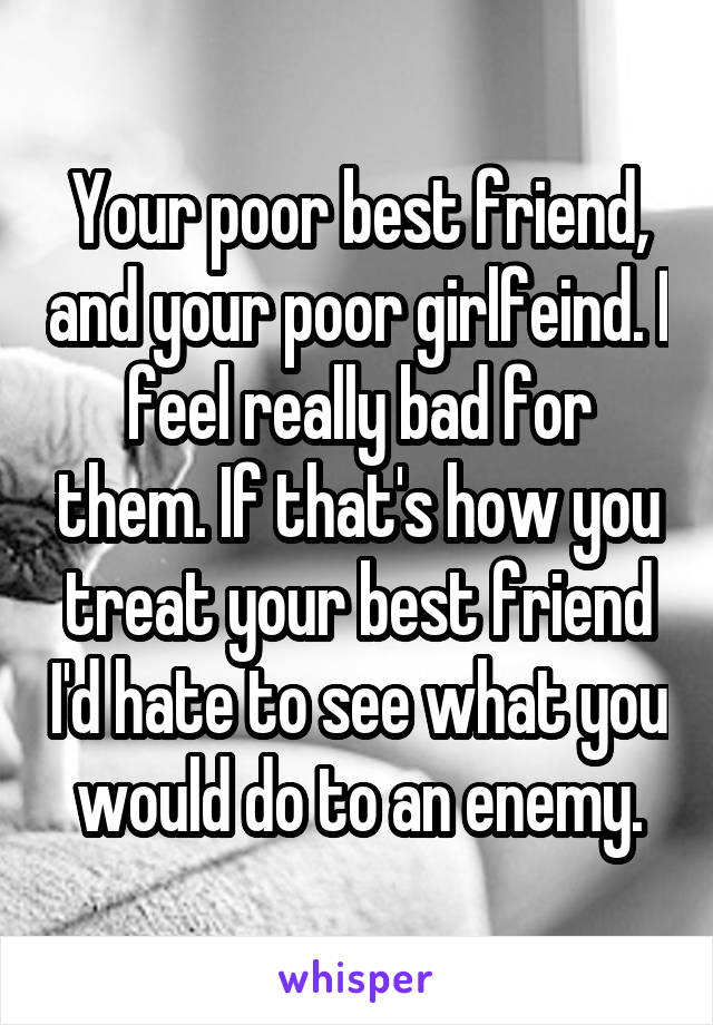 Your poor best friend, and your poor girlfeind. I feel really bad for them. If that's how you treat your best friend I'd hate to see what you would do to an enemy.