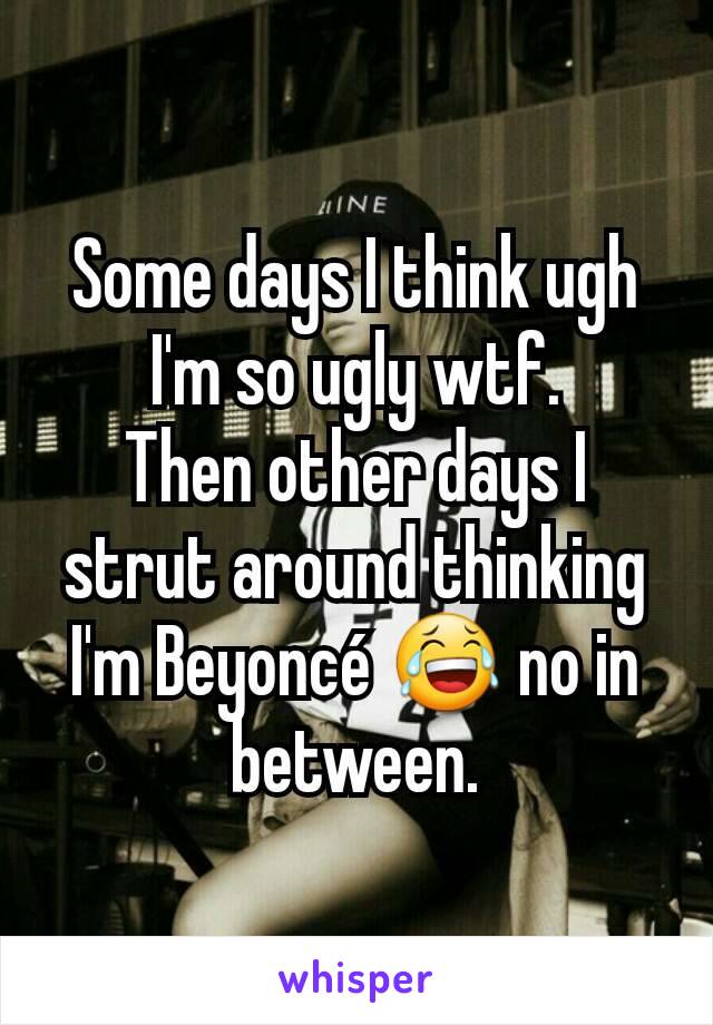 Some days I think ugh I'm so ugly wtf.
Then other days I strut around thinking I'm Beyoncé 😂 no in between.