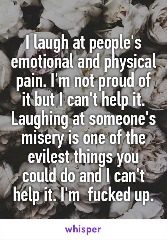 I laugh at people's emotional and physical pain. I'm not proud of it but I can't help it. Laughing at someone's misery is one of the evilest things you could do and I can't help it. I'm  fucked up.