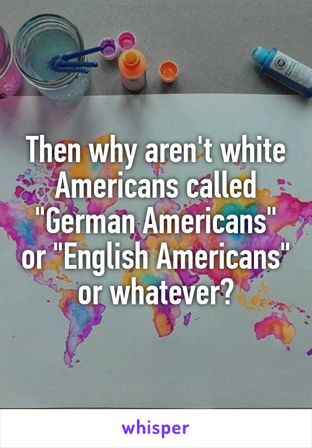 Then why aren't white Americans called "German Americans" or "English Americans" or whatever?