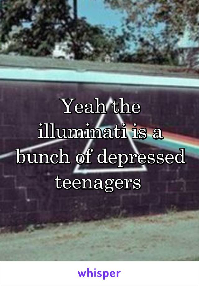 Yeah the illuminati is a bunch of depressed teenagers 