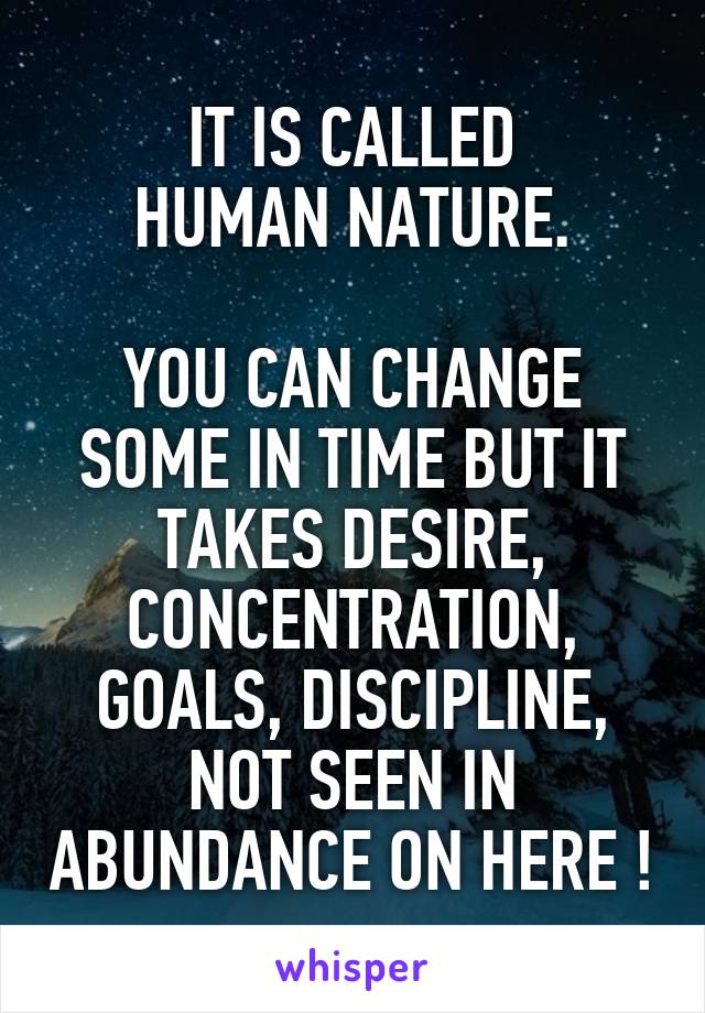 IT IS CALLED
HUMAN NATURE.

YOU CAN CHANGE
SOME IN TIME BUT IT TAKES DESIRE, CONCENTRATION, GOALS, DISCIPLINE, NOT SEEN IN ABUNDANCE ON HERE !