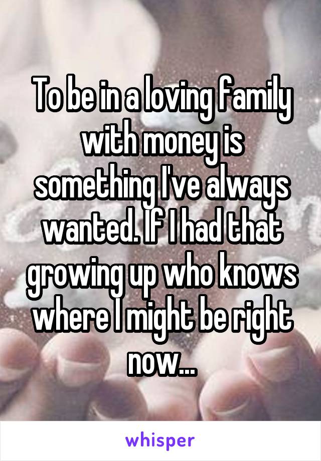 To be in a loving family with money is something I've always wanted. If I had that growing up who knows where I might be right now...