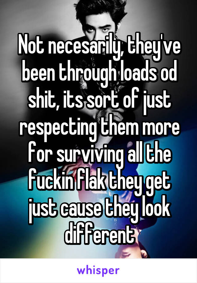 Not necesarily, they've been through loads od shit, its sort of just respecting them more for surviving all the fuckin flak they get just cause they look different