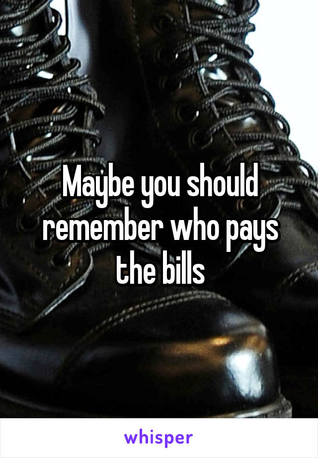 Maybe you should remember who pays the bills