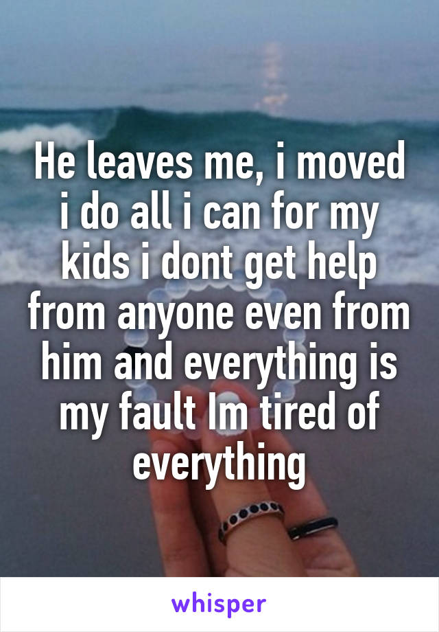 He leaves me, i moved i do all i can for my kids i dont get help from anyone even from him and everything is my fault Im tired of everything
