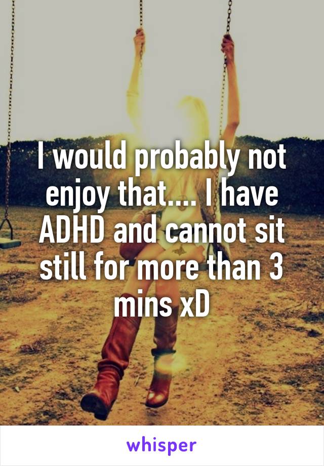 I would probably not enjoy that.... I have ADHD and cannot sit still for more than 3 mins xD