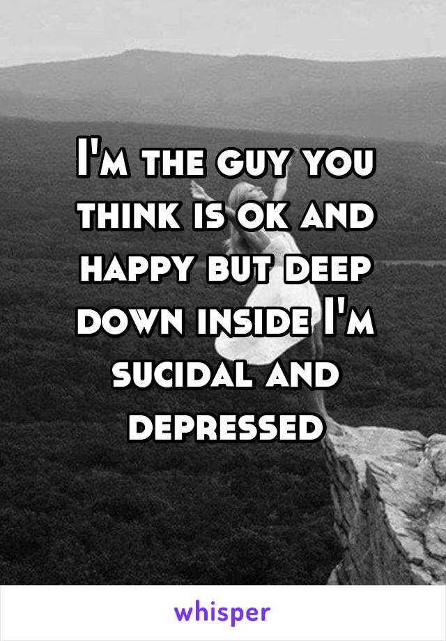 I'm the guy you think is ok and happy but deep down inside I'm sucidal and depressed

