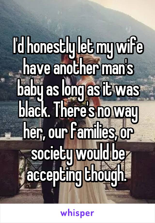 I'd honestly let my wife have another man's baby as long as it was black. There's no way her, our families, or society would be accepting though. 