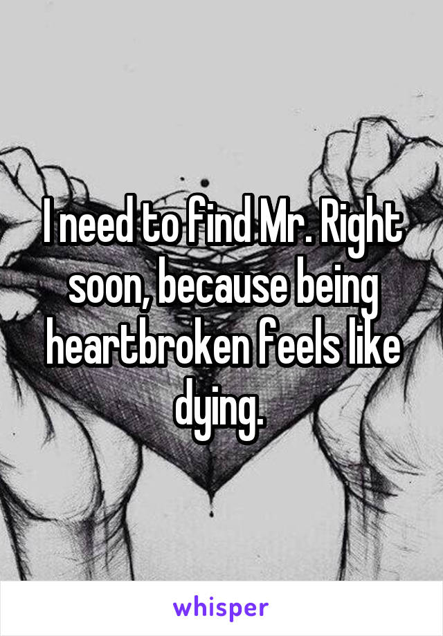 I need to find Mr. Right soon, because being heartbroken feels like dying. 