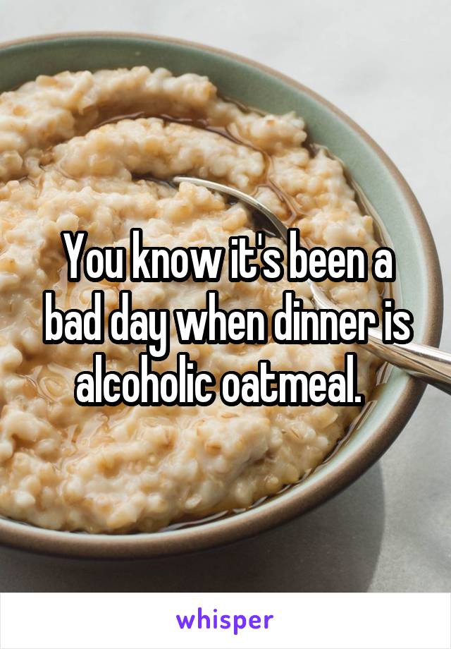 You know it's been a bad day when dinner is alcoholic oatmeal.  