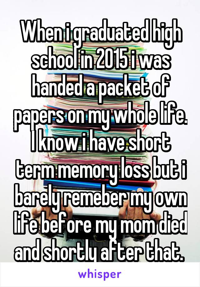 When i graduated high school in 2015 i was handed a packet of papers on my whole life. I know i have short term memory loss but i barely remeber my own life before my mom died and shortly after that. 