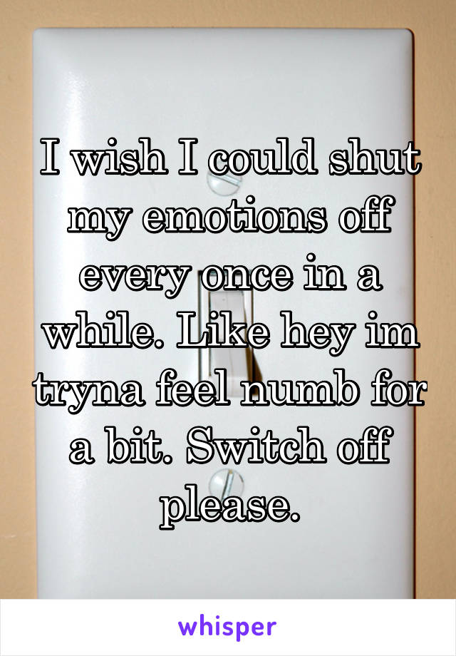 I wish I could shut my emotions off every once in a while. Like hey im tryna feel numb for a bit. Switch off please.