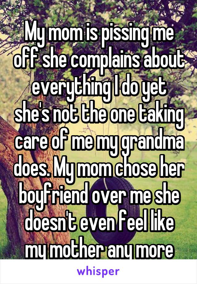 My mom is pissing me off she complains about everything I do yet she's not the one taking care of me my grandma does. My mom chose her boyfriend over me she doesn't even feel like my mother any more