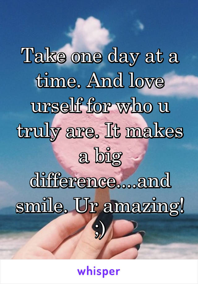 Take one day at a time. And love urself for who u truly are. It makes a big difference....and smile. Ur amazing! ;)