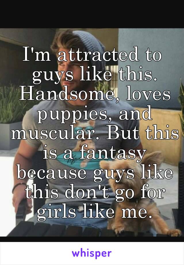 I'm attracted to guys like this. Handsome, loves puppies, and muscular. But this is a fantasy because guys like this don't go for girls like me.