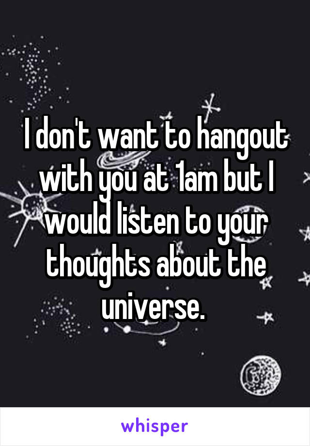 I don't want to hangout with you at 1am but I would listen to your thoughts about the universe. 