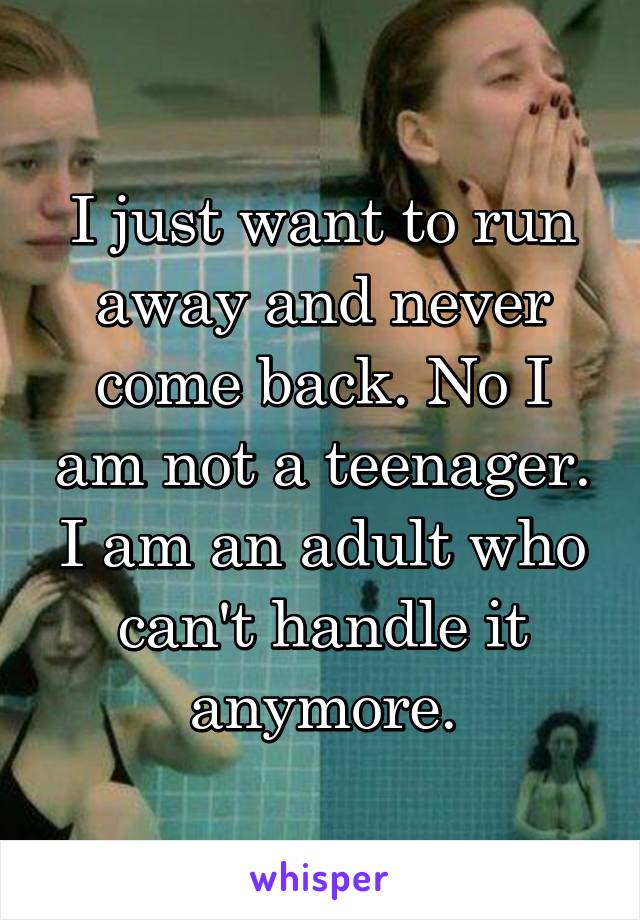 I just want to run away and never come back. No I am not a teenager. I am an adult who can't handle it anymore.