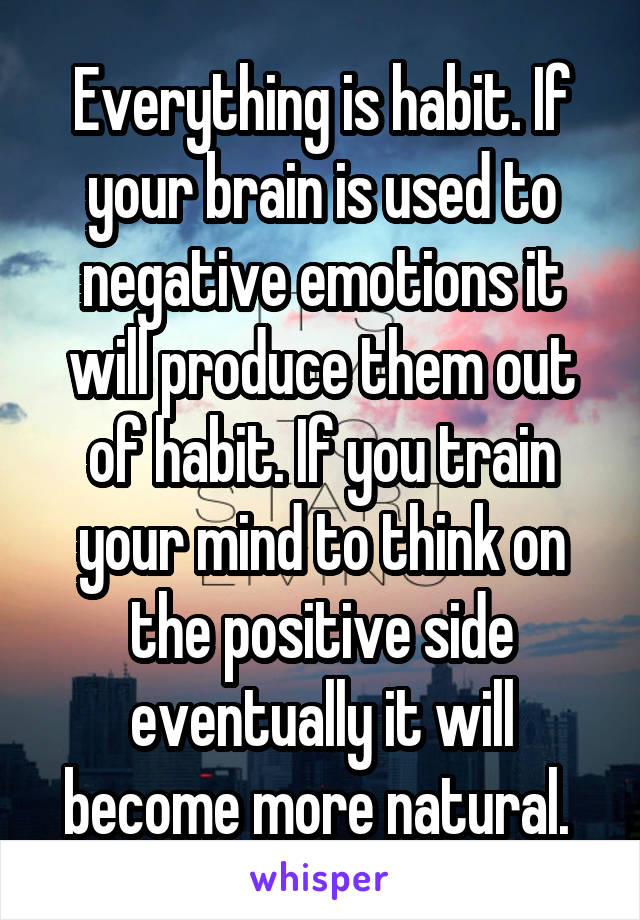 Everything is habit. If your brain is used to negative emotions it will produce them out of habit. If you train your mind to think on the positive side eventually it will become more natural. 