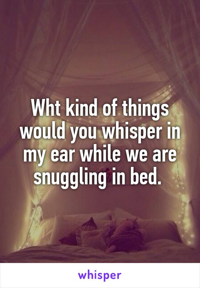 Wht kind of things would you whisper in my ear while we are snuggling in bed. 