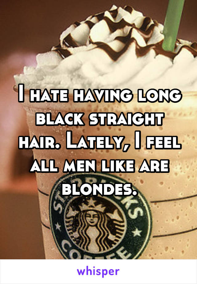 I hate having long black straight hair. Lately, I feel all men like are blondes.