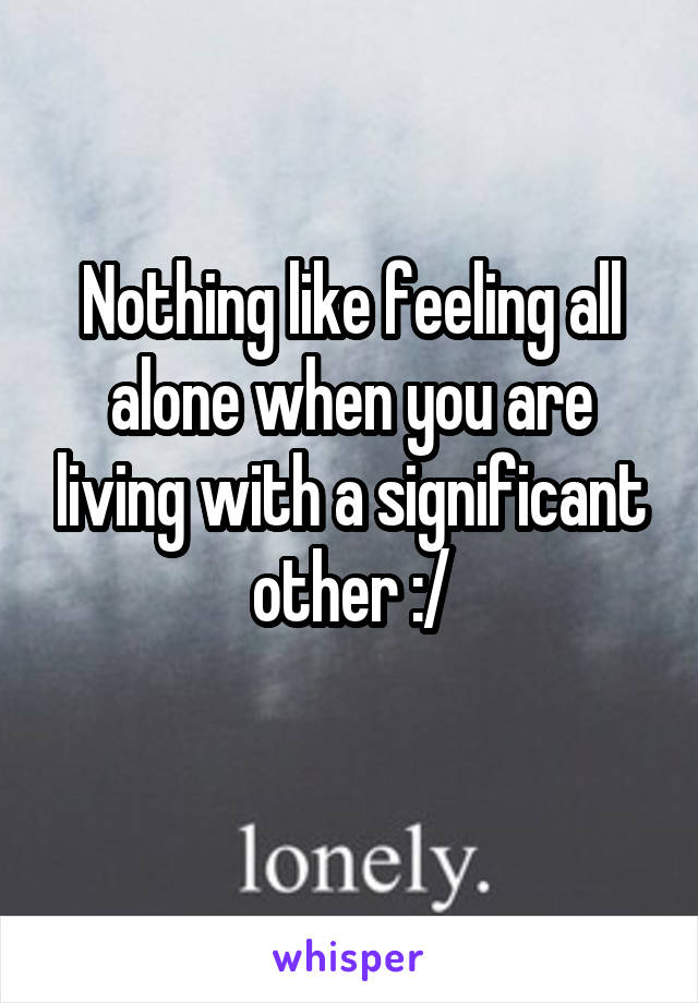 Nothing like feeling all alone when you are living with a significant other :/
