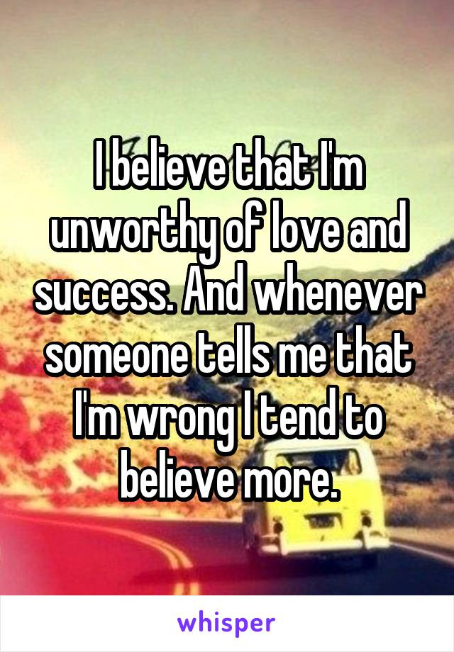 I believe that I'm unworthy of love and success. And whenever someone tells me that I'm wrong I tend to believe more.