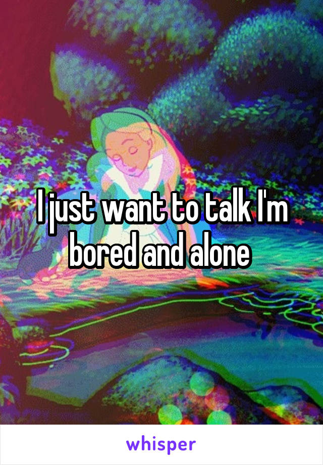 I just want to talk I'm bored and alone 