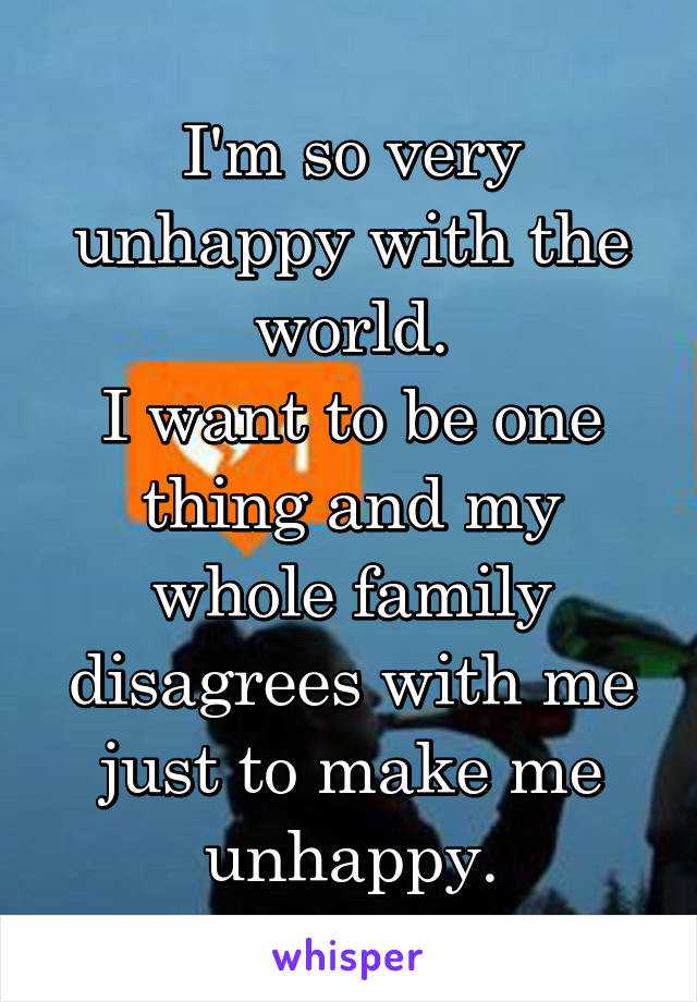 I'm so very unhappy with the world.
I want to be one thing and my whole family disagrees with me just to make me unhappy.