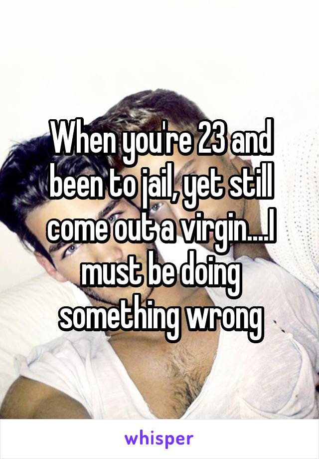 When you're 23 and been to jail, yet still come out a virgin....I must be doing something wrong