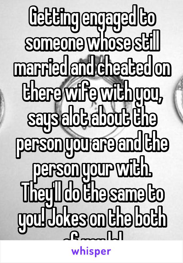 Getting engaged to someone whose still married and cheated on there wife with you, says alot about the person you are and the person your with. They'll do the same to you! Jokes on the both of you lol