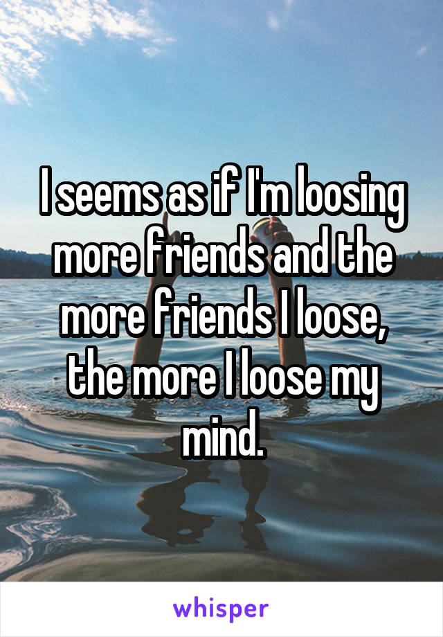 I seems as if I'm loosing more friends and the more friends I loose, the more I loose my mind.