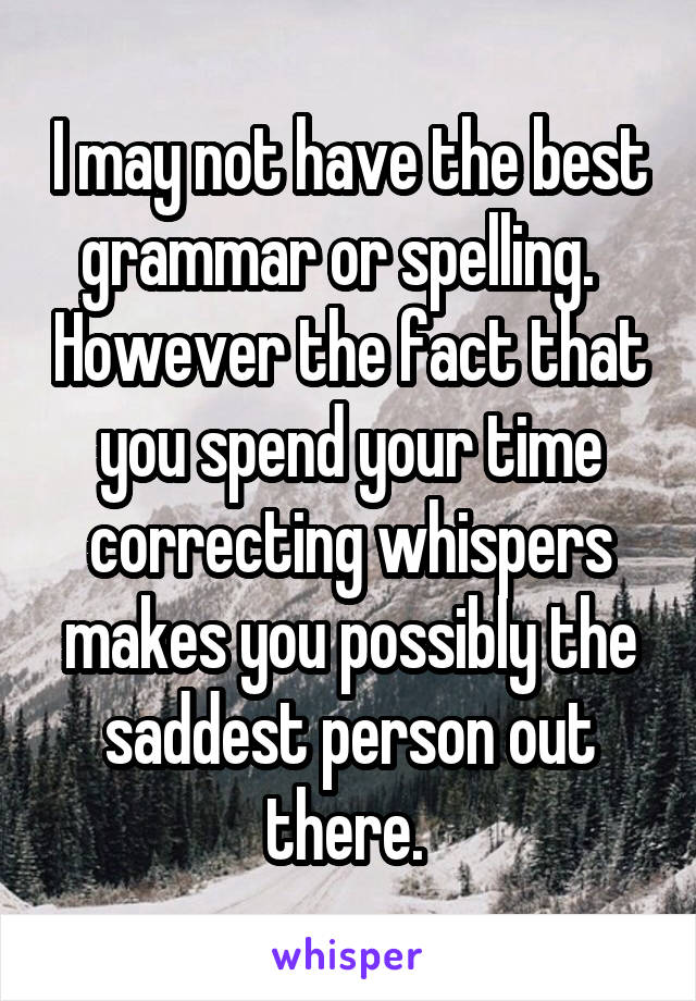 I may not have the best grammar or spelling.   However the fact that you spend your time correcting whispers makes you possibly the saddest person out there. 