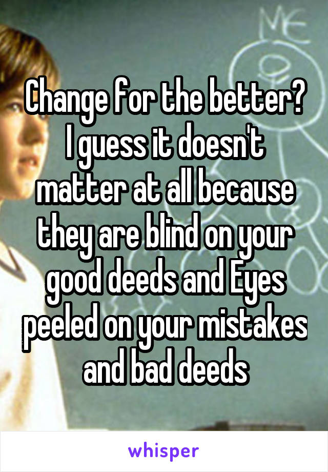 Change for the better? I guess it doesn't matter at all because they are blind on your good deeds and Eyes peeled on your mistakes and bad deeds