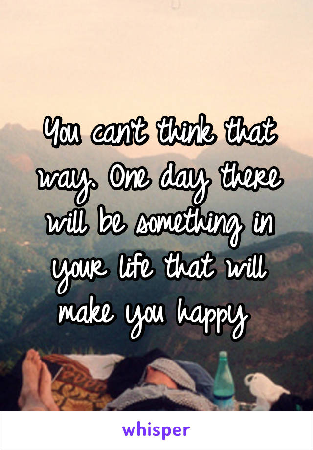 You can't think that way. One day there will be something in your life that will make you happy 