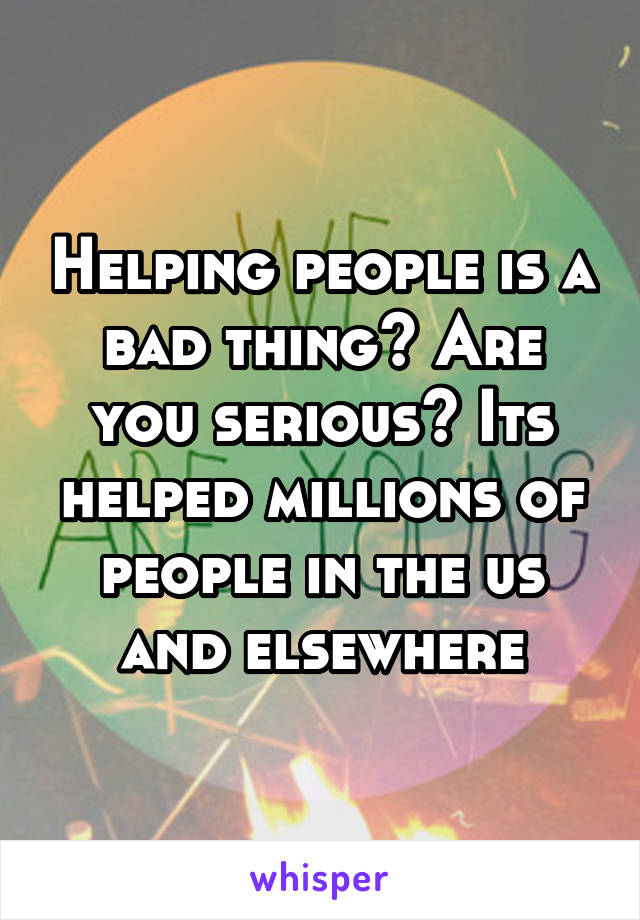 Helping people is a bad thing? Are you serious? Its helped millions of people in the us and elsewhere