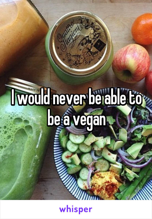 I would never be able to be a vegan