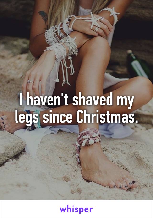 I haven't shaved my legs since Christmas.