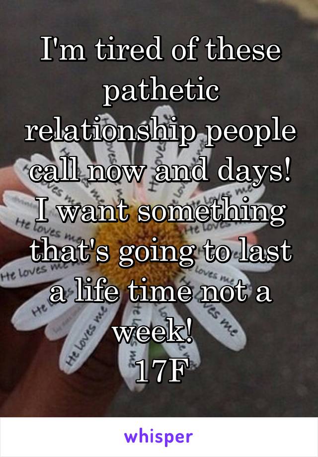 I'm tired of these pathetic relationship people call now and days!
I want something that's going to last a life time not a week!  
17F
