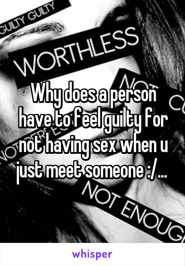 Why does a person have to feel guilty for not having sex when u just meet someone :/... 