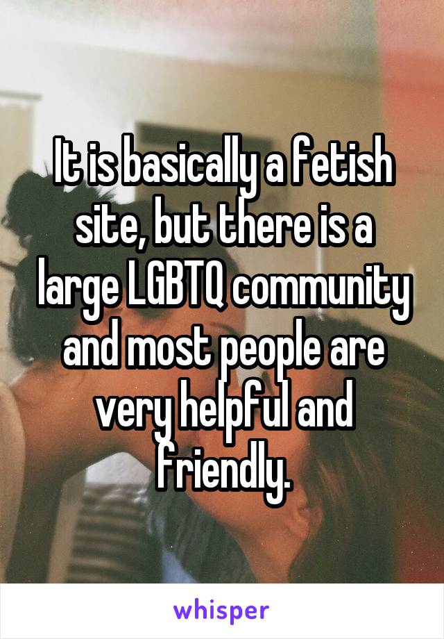 It is basically a fetish site, but there is a large LGBTQ community and most people are very helpful and friendly.